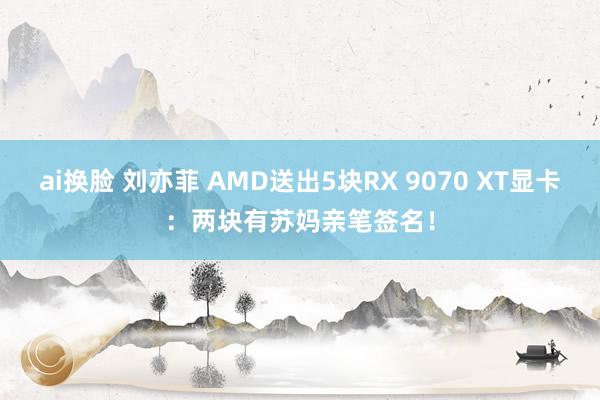ai换脸 刘亦菲 AMD送出5块RX 9070 XT显卡：两块有苏妈亲笔签名！