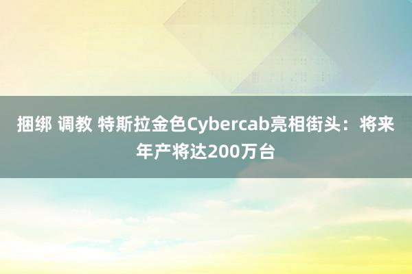 捆绑 调教 特斯拉金色Cybercab亮相街头：将来年产将达200万台