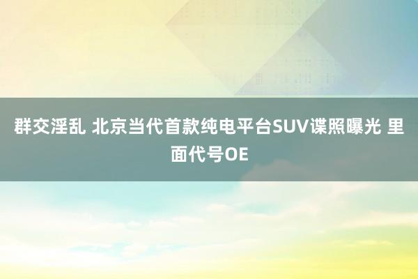 群交淫乱 北京当代首款纯电平台SUV谍照曝光 里面代号OE