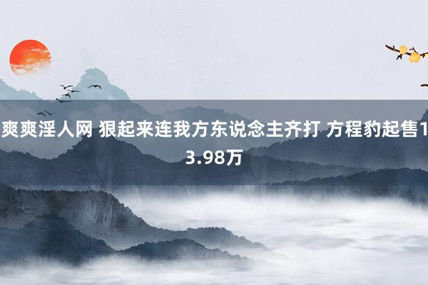 爽爽淫人网 狠起来连我方东说念主齐打 方程豹起售13.98万