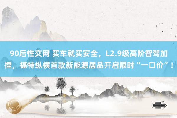 90后性交网 买车就买安全，L2.9级高阶智驾加捏，福特纵横首款新能源居品开启限时“一口价”！