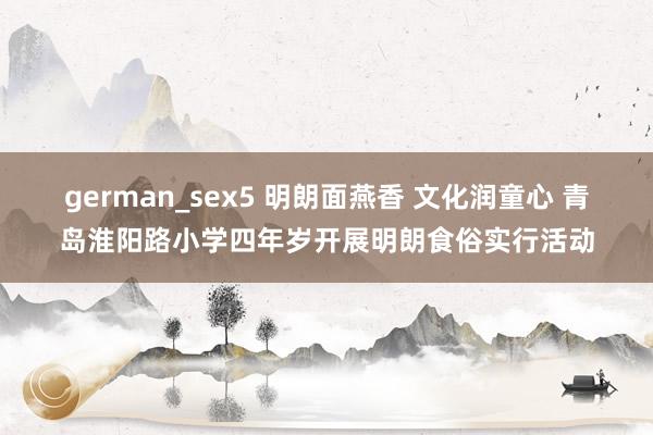 german_sex5 明朗面燕香 文化润童心 青岛淮阳路小学四年岁开展明朗食俗实行活动