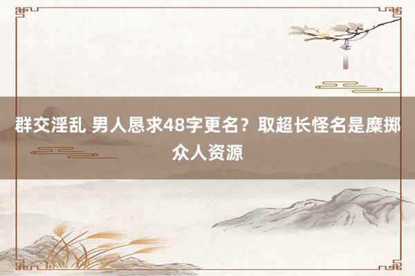 群交淫乱 男人恳求48字更名？取超长怪名是糜掷众人资源