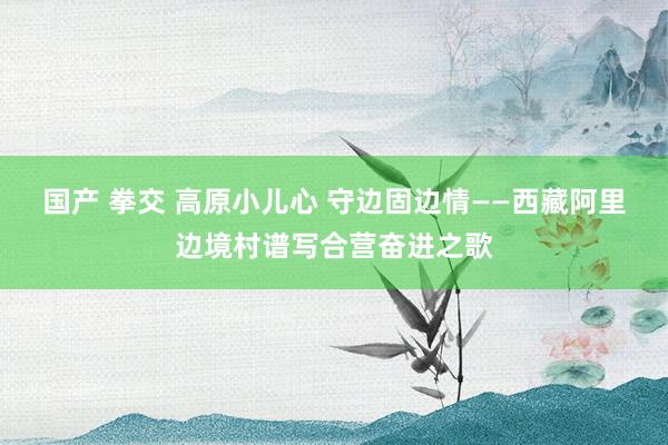 国产 拳交 高原小儿心 守边固边情——西藏阿里边境村谱写合营奋进之歌