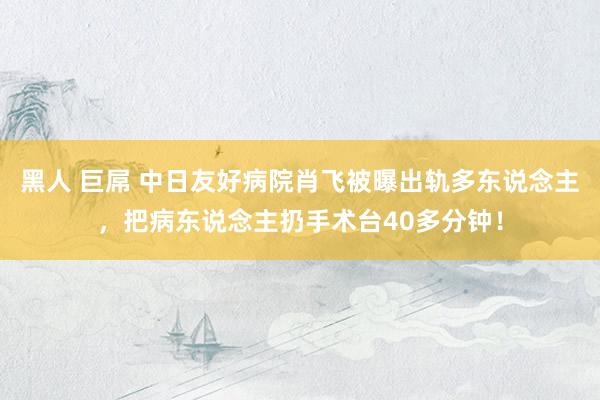 黑人 巨屌 中日友好病院肖飞被曝出轨多东说念主，把病东说念主扔手术台40多分钟！