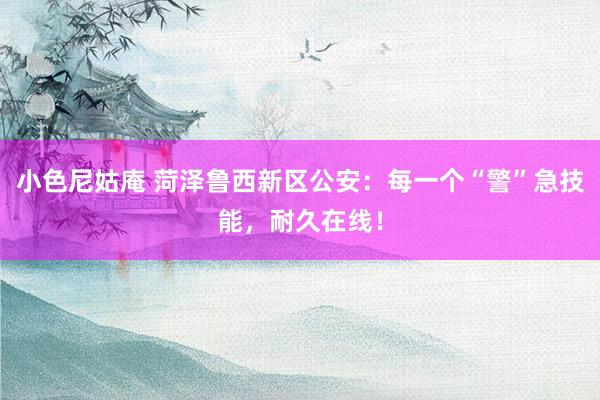 小色尼姑庵 菏泽鲁西新区公安：每一个“警”急技能，耐久在线！