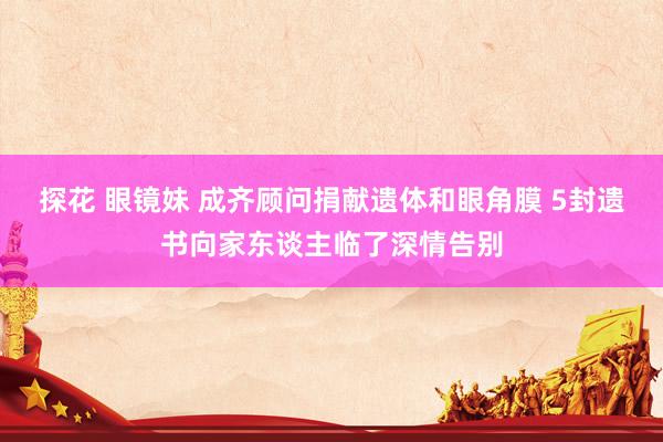 探花 眼镜妹 成齐顾问捐献遗体和眼角膜 5封遗书向家东谈主临了深情告别