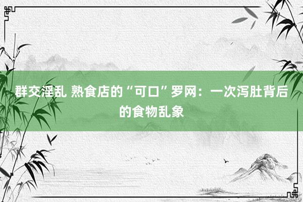 群交淫乱 熟食店的“可口”罗网：一次泻肚背后的食物乱象