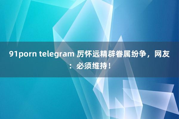 91porn telegram 厉怀远精辟眷属纷争，网友：必须维持！