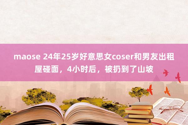 maose 24年25岁好意思女coser和男友出租屋碰面，4小时后，被扔到了山坡