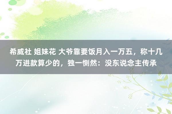 希威社 姐妹花 大爷靠要饭月入一万五，称十几万进款算少的，独一恻然：没东说念主传承
