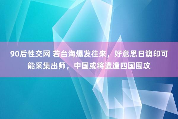 90后性交网 若台海爆发往来，好意思日澳印可能采集出师，中国或将遭逢四国围攻