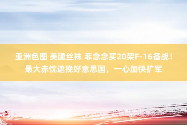 亚洲色图 美腿丝袜 菲念念买20架F-16备战！最大赤忱遮挽好意思国，一心加快扩军