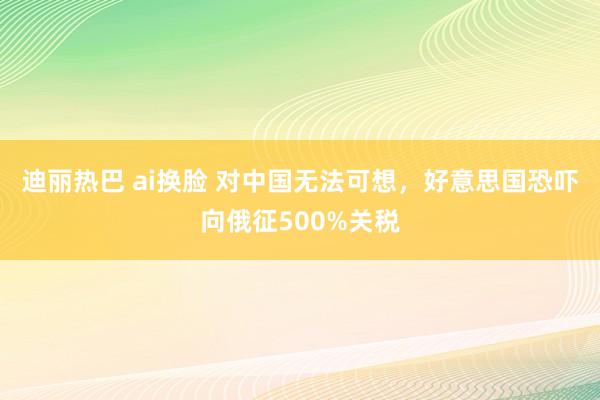 迪丽热巴 ai换脸 对中国无法可想，好意思国恐吓向俄征500%关税