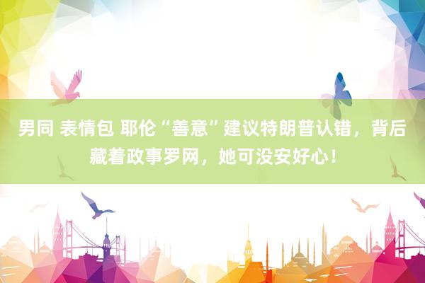 男同 表情包 耶伦“善意”建议特朗普认错，背后藏着政事罗网，她可没安好心！
