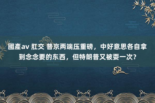 國產av 肛交 普京两端压重磅，中好意思各自拿到念念要的东西，但特朗普又被耍一次？