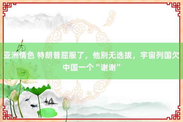 亚洲情色 特朗普屈服了，他别无选拔，宇宙列国欠中国一个“谢谢”