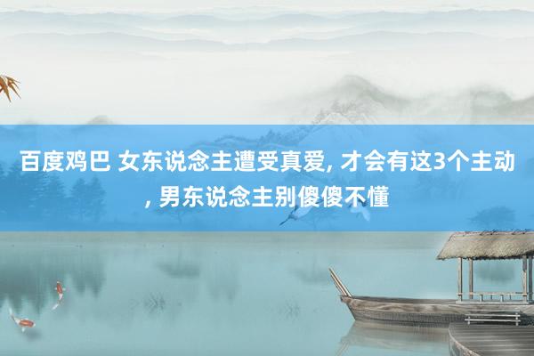 百度鸡巴 女东说念主遭受真爱， 才会有这3个主动， 男东说念主别傻傻不懂