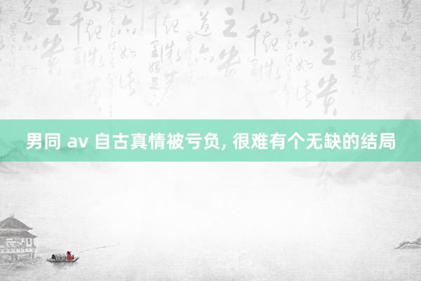 男同 av 自古真情被亏负， 很难有个无缺的结局