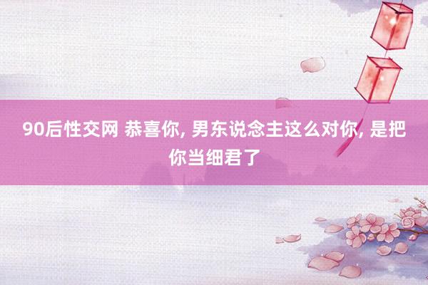 90后性交网 恭喜你， 男东说念主这么对你， 是把你当细君了