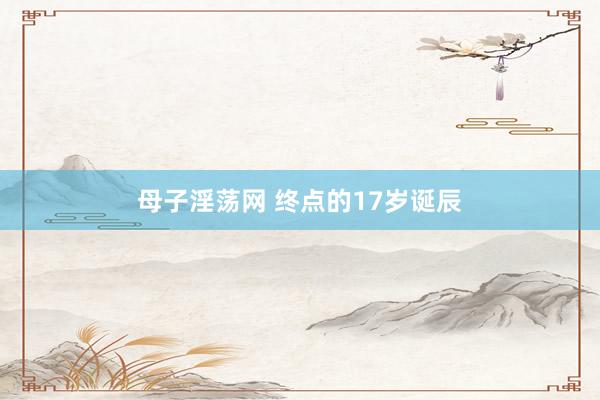 母子淫荡网 终点的17岁诞辰