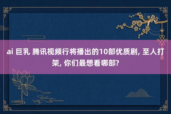 ai 巨乳 腾讯视频行将播出的10部优质剧， 至人打架， 你们最想看哪部?