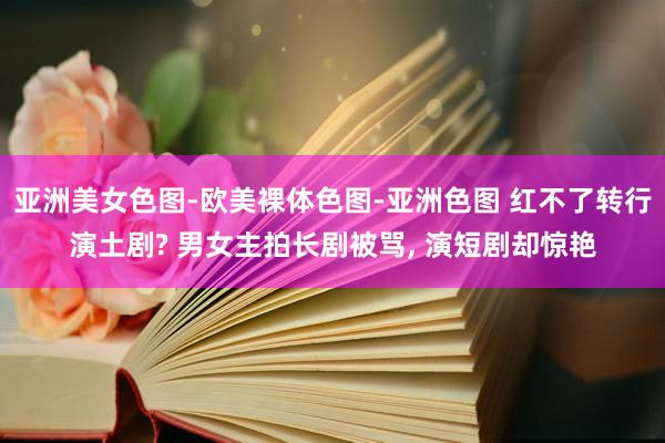 亚洲美女色图-欧美裸体色图-亚洲色图 红不了转行演土剧? 男女主拍长剧被骂， 演短剧却惊艳