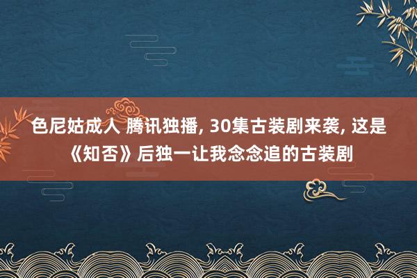 色尼姑成人 腾讯独播， 30集古装剧来袭， 这是《知否》后独一让我念念追的古装剧