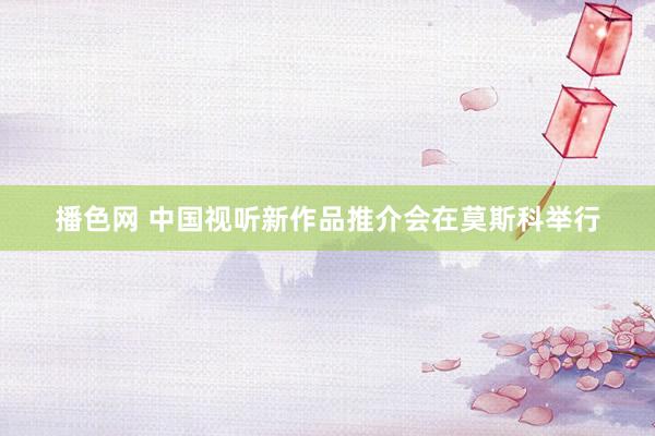 播色网 中国视听新作品推介会在莫斯科举行