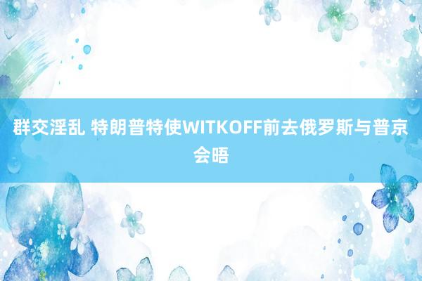 群交淫乱 特朗普特使WITKOFF前去俄罗斯与普京会晤