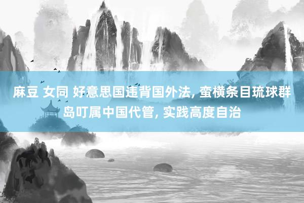 麻豆 女同 好意思国违背国外法， 蛮横条目琉球群岛叮属中国代管， 实践高度自治