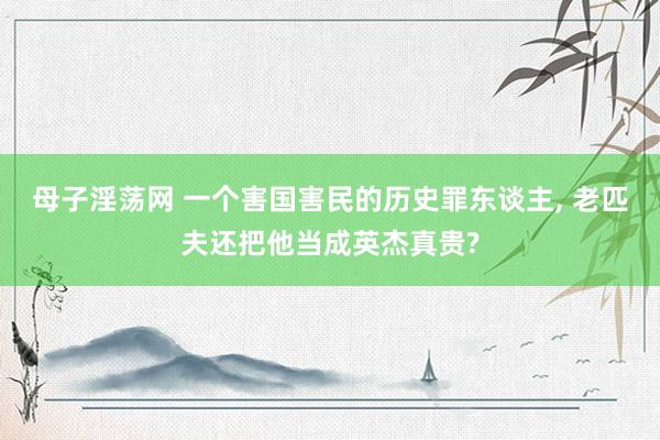 母子淫荡网 一个害国害民的历史罪东谈主， 老匹夫还把他当成英杰真贵?