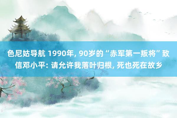 色尼姑导航 1990年， 90岁的“赤军第一叛将”致信邓小平: 请允许我落叶归根， 死也死在故乡