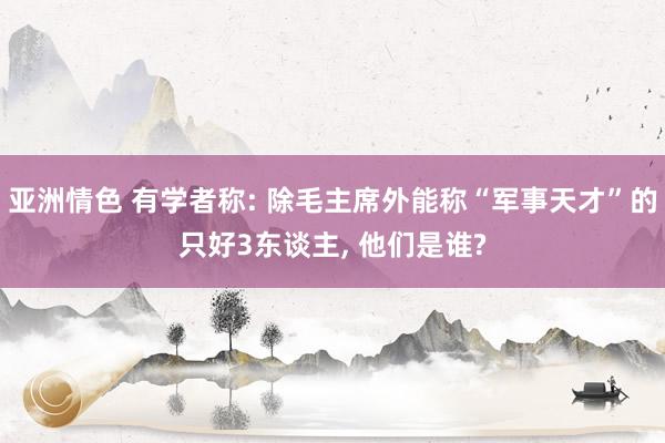 亚洲情色 有学者称: 除毛主席外能称“军事天才”的只好3东谈主， 他们是谁?