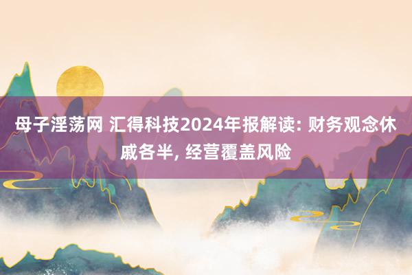 母子淫荡网 汇得科技2024年报解读: 财务观念休戚各半， 经营覆盖风险