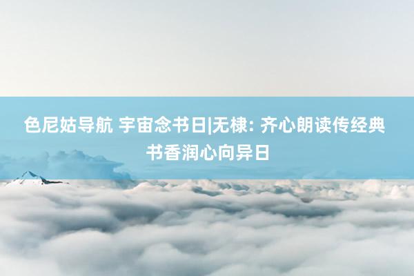 色尼姑导航 宇宙念书日|无棣: 齐心朗读传经典 书香润心向异日