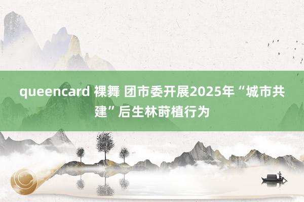 queencard 裸舞 团市委开展2025年“城市共建”后生林莳植行为