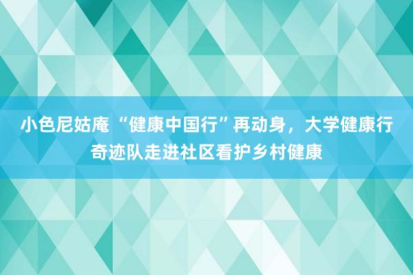 小色尼姑庵 “健康中国行”再动身，大学健康行奇迹队走进社区看护乡村健康