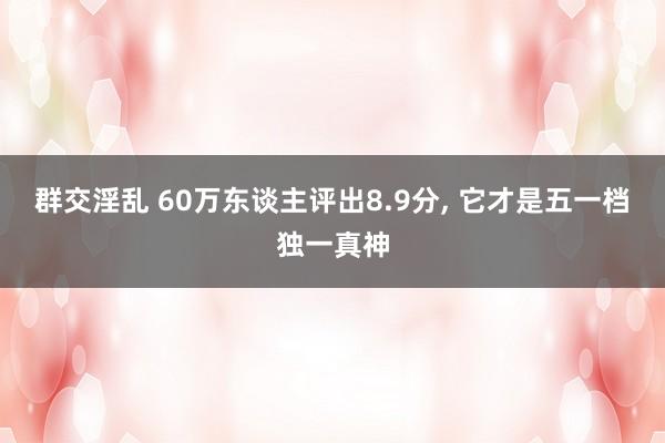 群交淫乱 60万东谈主评出8.9分， 它才是五一档独一真神