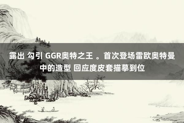 露出 勾引 GGR奥特之王 。首次登场雷欧奥特曼中的造型 回应度皮套描摹到位