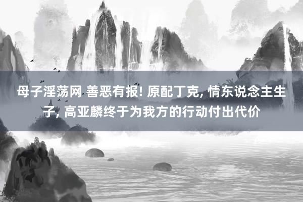 母子淫荡网 善恶有报! 原配丁克， 情东说念主生子， 高亚麟终于为我方的行动付出代价