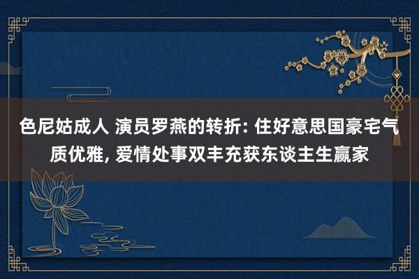 色尼姑成人 演员罗燕的转折: 住好意思国豪宅气质优雅， 爱情处事双丰充获东谈主生赢家