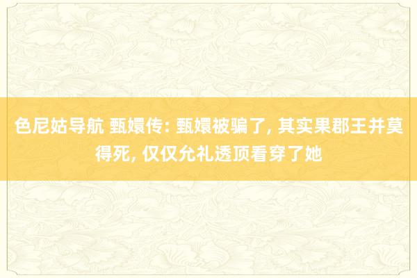 色尼姑导航 甄嬛传: 甄嬛被骗了， 其实果郡王并莫得死， 仅仅允礼透顶看穿了她