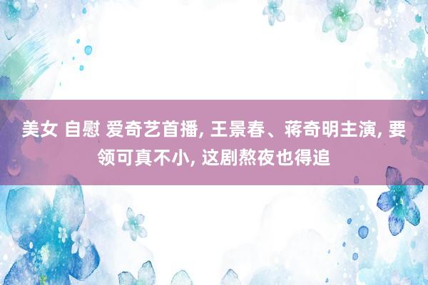 美女 自慰 爱奇艺首播， 王景春、蒋奇明主演， 要领可真不小， 这剧熬夜也得追