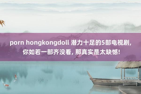 porn hongkongdoll 潜力十足的5部电视剧， 你如若一部齐没看， 那真实是太缺憾!
