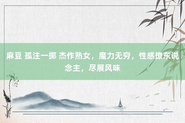 麻豆 孤注一掷 杰作熟女，魔力无穷，性感撩东说念主，尽展风味