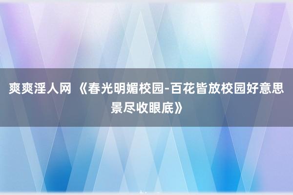 爽爽淫人网 《春光明媚校园-百花皆放校园好意思景尽收眼底》