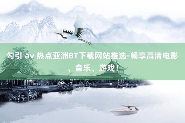 勾引 av 热点亚洲BT下载网站推选-畅享高清电影、音乐、游戏！