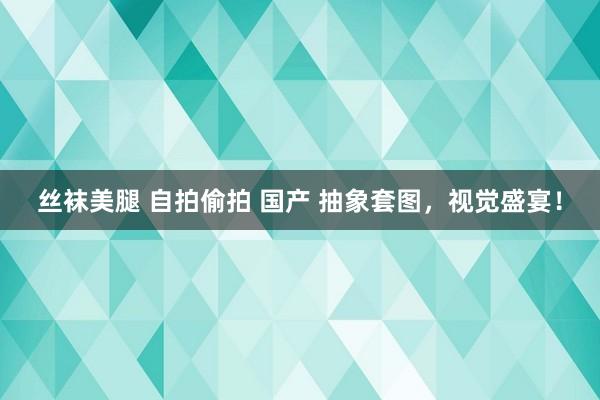 丝袜美腿 自拍偷拍 国产 抽象套图，视觉盛宴！