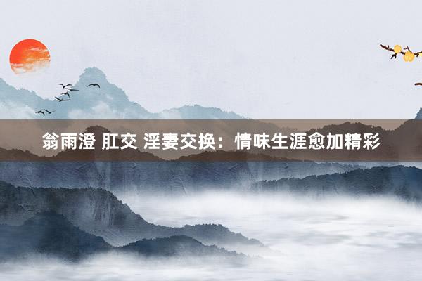 翁雨澄 肛交 淫妻交换：情味生涯愈加精彩